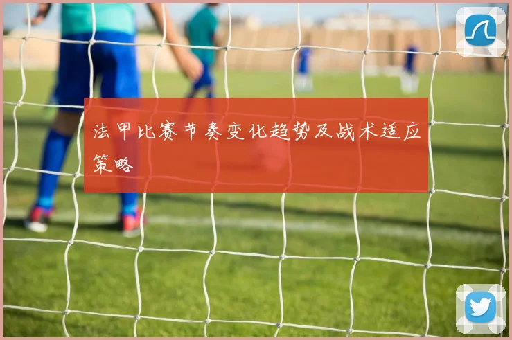 法甲比赛节奏变化趋势及战术适应策略