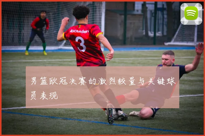 男篮欧冠决赛的激烈较量与关键球员表现