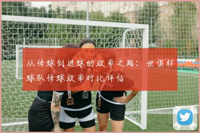 从传球到进球的效率之路：世俱杯球队传球效率对比评估