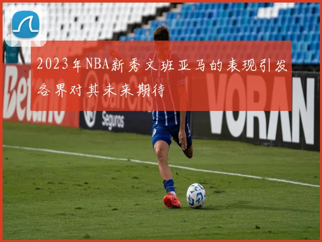 2023年NBA新秀文班亚马的表现引发各界对其未来期待