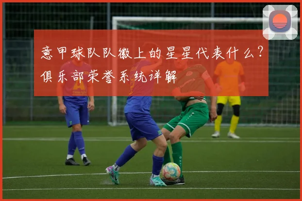 意甲球队队徽上的星星代表什么？俱乐部荣誉系统详解