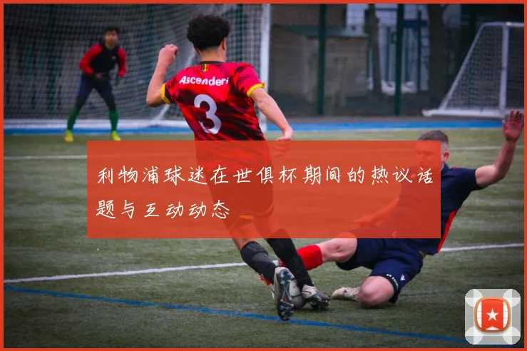 利物浦球迷在世俱杯期间的热议话题与互动动态