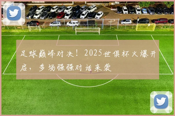 足球巅峰对决！2025世俱杯火爆开启，多场强强对话来袭