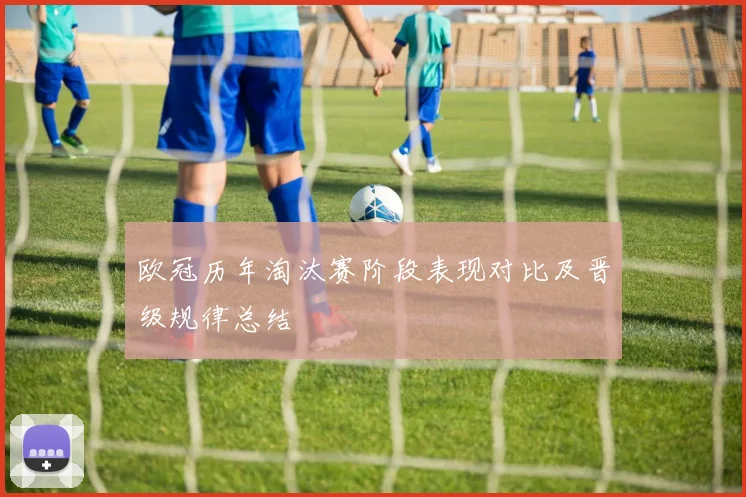 欧冠历年淘汰赛阶段表现对比及晋级规律总结