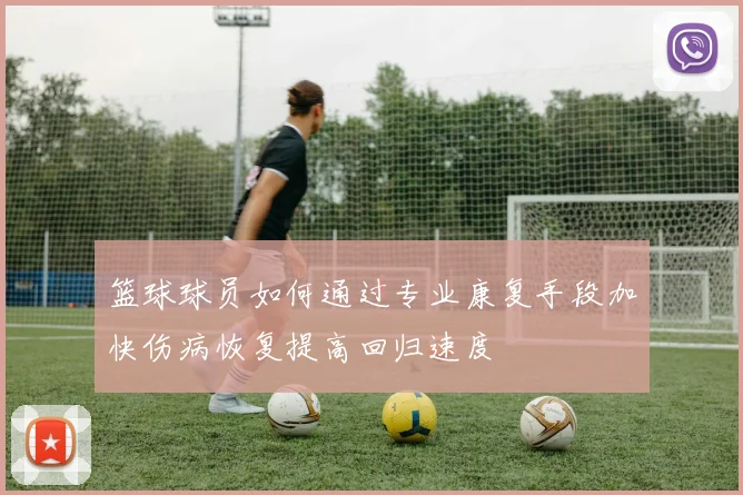 篮球球员如何通过专业康复手段加快伤病恢复提高回归速度