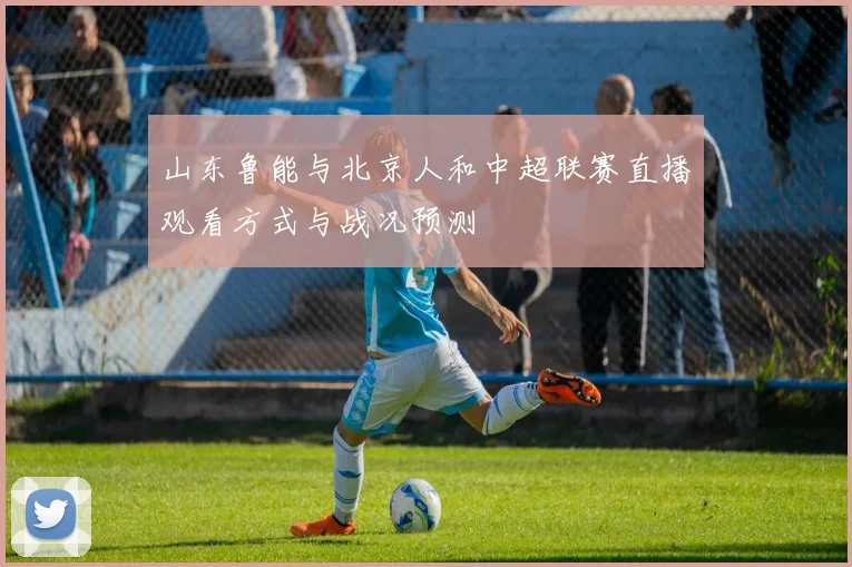 山东鲁能与北京人和中超联赛直播观看方式与战况预测