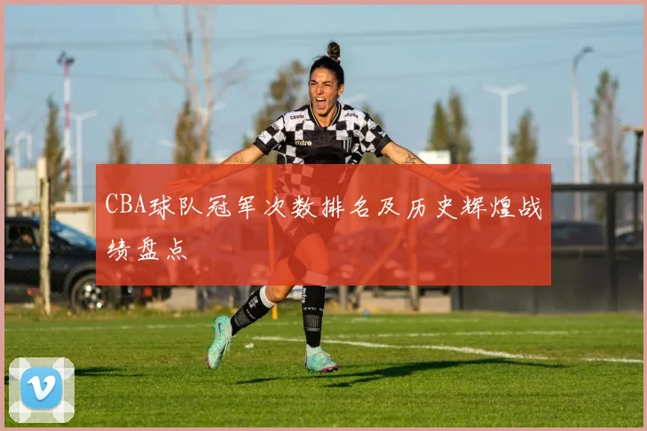 CBA球队冠军次数排名及历史辉煌战绩盘点